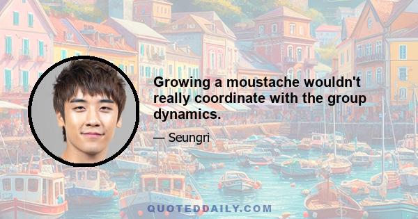 Growing a moustache wouldn't really coordinate with the group dynamics.