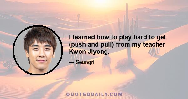 I learned how to play hard to get (push and pull) from my teacher Kwon Jiyong.