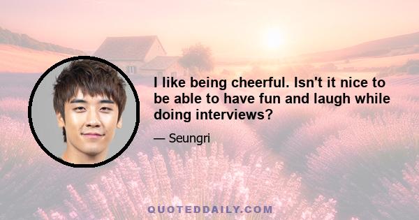 I like being cheerful. Isn't it nice to be able to have fun and laugh while doing interviews?