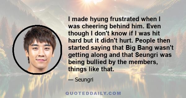 I made hyung frustrated when I was cheering behind him. Even though I don't know if I was hit hard but it didn't hurt. People then started saying that Big Bang wasn't getting along and that Seungri was being bullied by