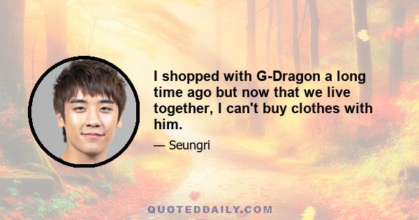 I shopped with G-Dragon a long time ago but now that we live together, I can't buy clothes with him.