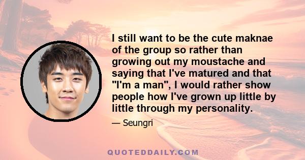 I still want to be the cute maknae of the group so rather than growing out my moustache and saying that I've matured and that I'm a man, I would rather show people how I've grown up little by little through my