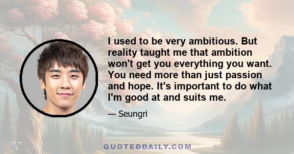 I used to be very ambitious. But reality taught me that ambition won't get you everything you want. You need more than just passion and hope. It's important to do what I'm good at and suits me.