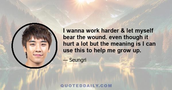 I wanna work harder & let myself bear the wound. even though it hurt a lot but the meaning is I can use this to help me grow up.