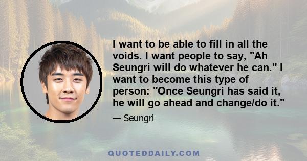 I want to be able to fill in all the voids. I want people to say, Ah Seungri will do whatever he can. I want to become this type of person: Once Seungri has said it, he will go ahead and change/do it.