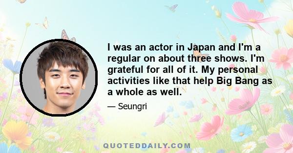 I was an actor in Japan and I'm a regular on about three shows. I'm grateful for all of it. My personal activities like that help Big Bang as a whole as well.