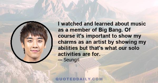 I watched and learned about music as a member of Big Bang. Of course it's important to show my charms as an artist by showing my abilities but that's what our solo activities are for.