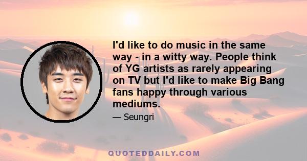 I'd like to do music in the same way - in a witty way. People think of YG artists as rarely appearing on TV but I'd like to make Big Bang fans happy through various mediums.