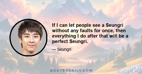 If I can let people see a Seungri without any faults for once, then everything I do after that will be a perfect Seungri.