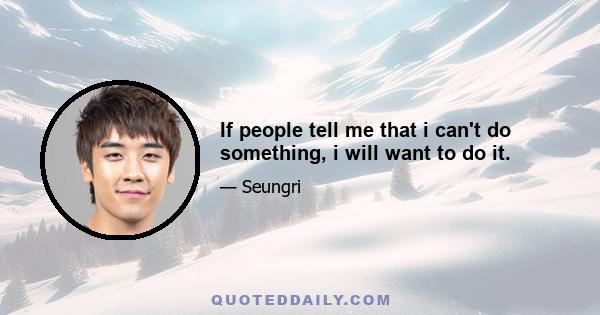 If people tell me that i can't do something, i will want to do it.