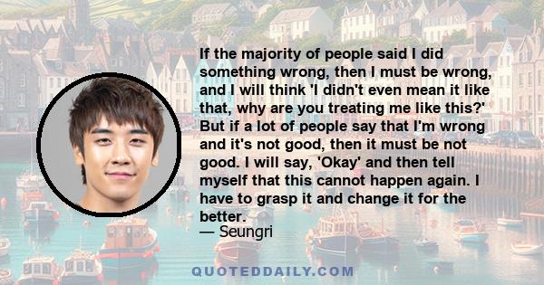 If the majority of people said I did something wrong, then I must be wrong, and I will think 'I didn't even mean it like that, why are you treating me like this?' But if a lot of people say that I'm wrong and it's not