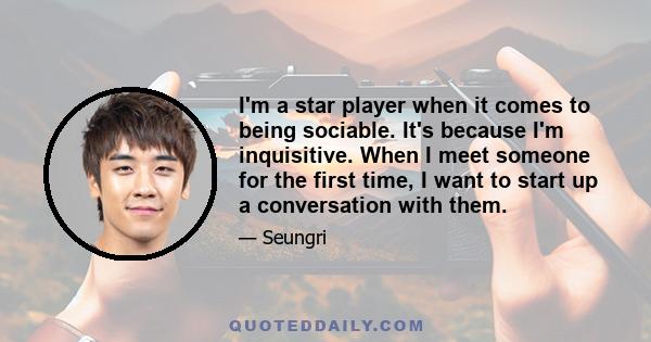 I'm a star player when it comes to being sociable. It's because I'm inquisitive. When I meet someone for the first time, I want to start up a conversation with them.