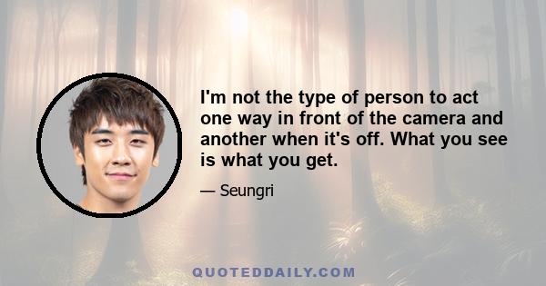 I'm not the type of person to act one way in front of the camera and another when it's off. What you see is what you get.