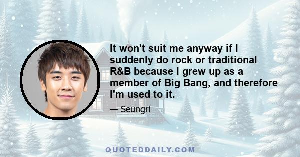 It won't suit me anyway if I suddenly do rock or traditional R&B because I grew up as a member of Big Bang, and therefore I'm used to it.