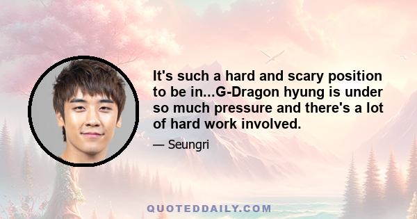 It's such a hard and scary position to be in...G-Dragon hyung is under so much pressure and there's a lot of hard work involved.