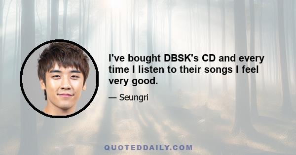 I've bought DBSK's CD and every time I listen to their songs I feel very good.