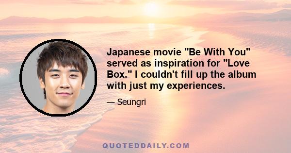 Japanese movie Be With You served as inspiration for Love Box. I couldn't fill up the album with just my experiences.