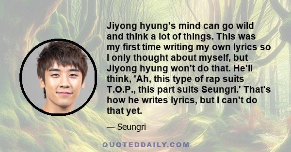 Jiyong hyung's mind can go wild and think a lot of things. This was my first time writing my own lyrics so I only thought about myself, but Jiyong hyung won't do that. He'll think, 'Ah, this type of rap suits T.O.P.,