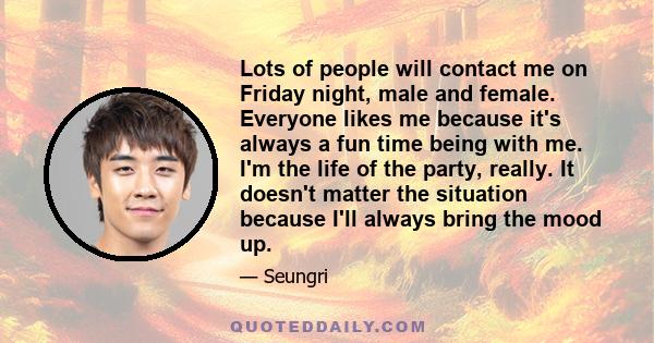 Lots of people will contact me on Friday night, male and female. Everyone likes me because it's always a fun time being with me. I'm the life of the party, really. It doesn't matter the situation because I'll always