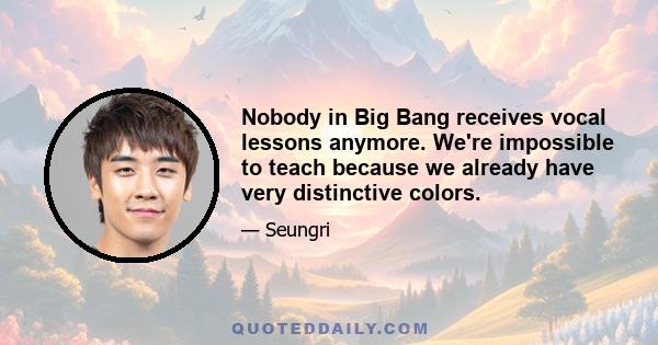 Nobody in Big Bang receives vocal lessons anymore. We're impossible to teach because we already have very distinctive colors.