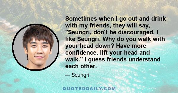 Sometimes when I go out and drink with my friends, they will say, Seungri, don't be discouraged. I like Seungri. Why do you walk with your head down? Have more confidence, lift your head and walk. I guess friends