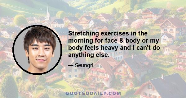 Stretching exercises in the morning for face & body or my body feels heavy and I can't do anything else.