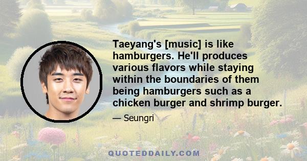 Taeyang's [music] is like hamburgers. He'll produces various flavors while staying within the boundaries of them being hamburgers such as a chicken burger and shrimp burger.