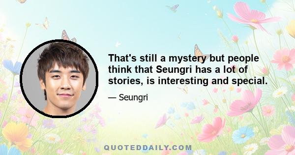 That's still a mystery but people think that Seungri has a lot of stories, is interesting and special.