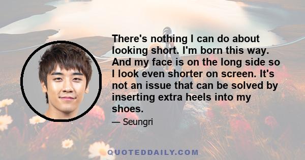 There's nothing I can do about looking short. I'm born this way. And my face is on the long side so I look even shorter on screen. It's not an issue that can be solved by inserting extra heels into my shoes.