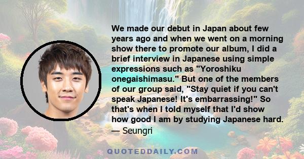 We made our debut in Japan about few years ago and when we went on a morning show there to promote our album, I did a brief interview in Japanese using simple expressions such as Yoroshiku onegaishimasu. But one of the