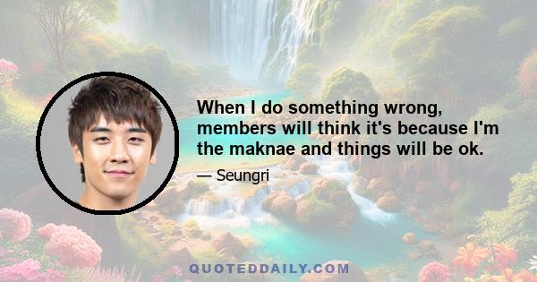 When I do something wrong, members will think it's because I'm the maknae and things will be ok.