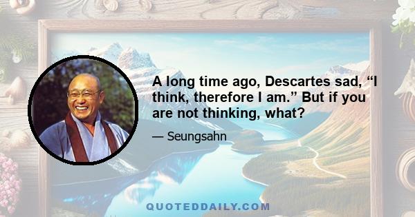 A long time ago, Descartes sad, “I think, therefore I am.” But if you are not thinking, what?