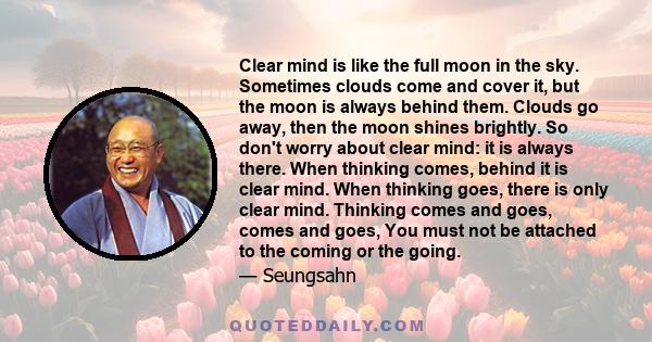 Clear mind is like the full moon in the sky. Sometimes clouds come and cover it, but the moon is always behind them. Clouds go away, then the moon shines brightly. So don't worry about clear mind: it is always there.