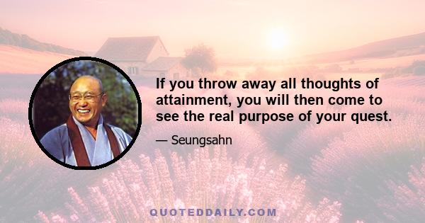 If you throw away all thoughts of attainment, you will then come to see the real purpose of your quest.