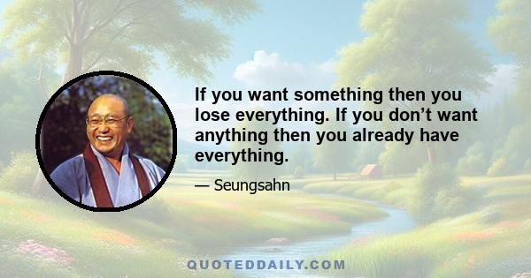 If you want something then you lose everything. If you don’t want anything then you already have everything.