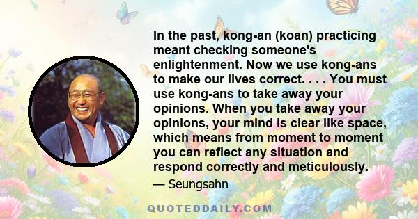 In the past, kong-an (koan) practicing meant checking someone's enlightenment. Now we use kong-ans to make our lives correct. . . . You must use kong-ans to take away your opinions. When you take away your opinions,