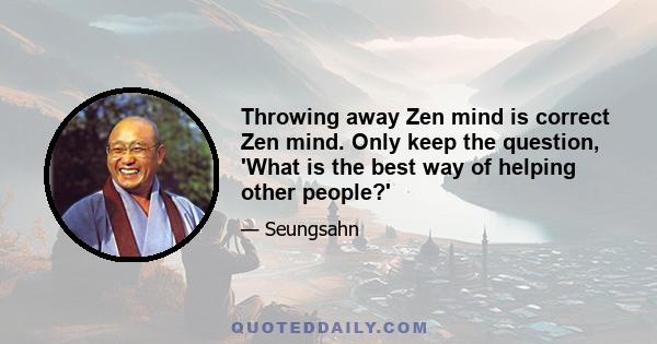 Throwing away Zen mind is correct Zen mind. Only keep the question, 'What is the best way of helping other people?'