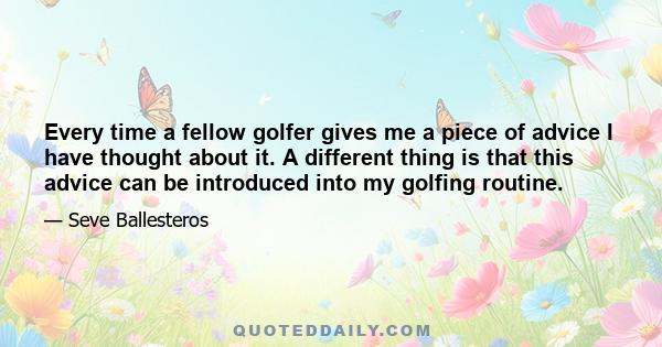 Every time a fellow golfer gives me a piece of advice I have thought about it. A different thing is that this advice can be introduced into my golfing routine.