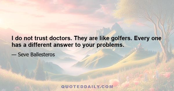 I do not trust doctors. They are like golfers. Every one has a different answer to your problems.