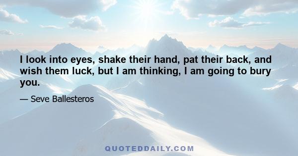 I look into eyes, shake their hand, pat their back, and wish them luck, but I am thinking, I am going to bury you.