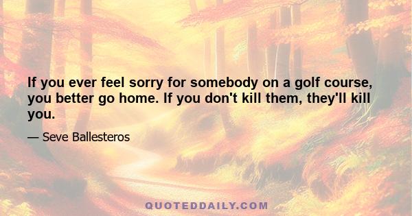 If you ever feel sorry for somebody on a golf course, you better go home. If you don't kill them, they'll kill you.