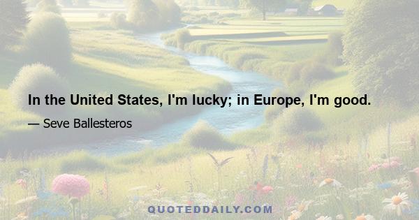 In the United States, I'm lucky; in Europe, I'm good.