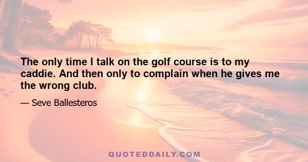 The only time I talk on the golf course is to my caddie. And then only to complain when he gives me the wrong club.