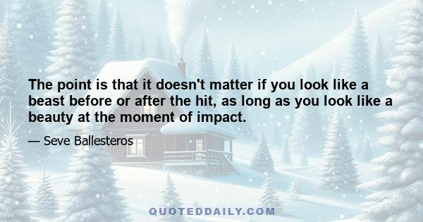 The point is that it doesn't matter if you look like a beast before or after the hit, as long as you look like a beauty at the moment of impact.