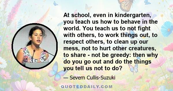 At school, even in kindergarten, you teach us how to behave in the world. You teach us to not fight with others, to work things out, to respect others, to clean up our mess, not to hurt other creatures, to share - not