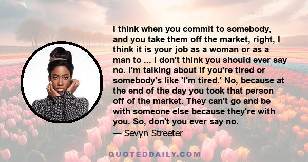 I think when you commit to somebody, and you take them off the market, right, I think it is your job as a woman or as a man to ... I don't think you should ever say no. I'm talking about if you're tired or somebody's