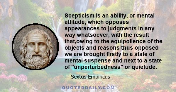 Scepticism is an ability, or mental attitude, which opposes appearances to judgments in any way whatsoever, with the result that,owing to the equipollence of the objects and reasons thus opposed we are brought firstly