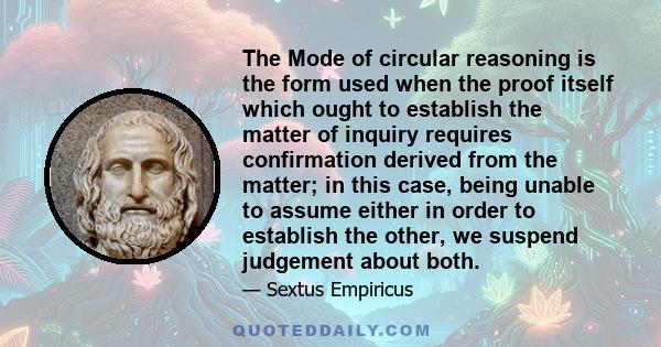 The Mode of circular reasoning is the form used when the proof itself which ought to establish the matter of inquiry requires confirmation derived from the matter; in this case, being unable to assume either in order to 