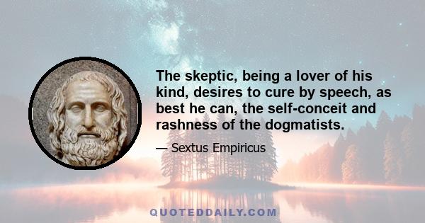 The skeptic, being a lover of his kind, desires to cure by speech, as best he can, the self-conceit and rashness of the dogmatists.