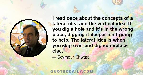 I read once about the concepts of a lateral idea and the vertical idea. If you dig a hole and it’s in the wrong place, digging it deeper isn’t going to help. The lateral idea is when you skip over and dig someplace else.